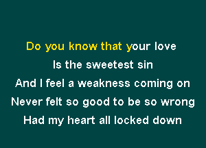 Do you know that your love
Is the sweetest sin
And I feel a weakness coming on
Never felt so good to be so wrong
Had my heart all locked down