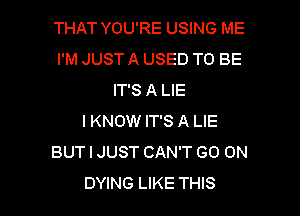 THAT YOU'RE USING ME
I'M JUST A USED TO BE
IT'S A LIE

I KNOW IT'S A LIE
BUT I JUST CAN'T GO ON
DYING LIKE THIS