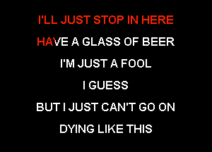 I'LL JUST STOP IN HERE
HAVE A GLASS 0F BEER
I'M JUST A FOOL
I GUESS
BUT I JUST CAN'T GO ON

DYING LIKE THIS I