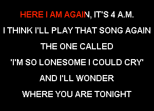 HERE I AM AGAIN, IT'S 4 AM.
I THINK I'LL PLAY THAT SONG AGAIN
THE ONE CALLED
'I'M SO LONESOME I COULD CRY'
AND I'LL WONDER
WHERE YOU ARE TONIGHT
