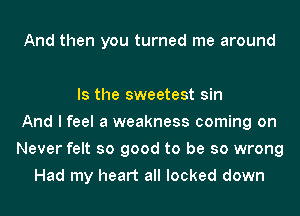 And then you turned me around

Is the sweetest sin
And I feel a weakness coming on
Never felt so good to be so wrong
Had my heart all locked down