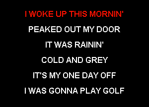 IWOKE UP THIS MORNIN'
PEAKED OUT MY DOOR
IT WAS RAININ'
COLD AND GREY
IT'S MY ONE DAY OFF

IWAS GONNA PLAY GOLF l