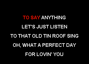 WE DON'T HAVE
TO SAY ANYTHING
LET'S JUST LISTEN
TO THAT OLD TIN ROOF SING
0H, WHAT A PERFECT DAY
FOR LOVIN' YOU