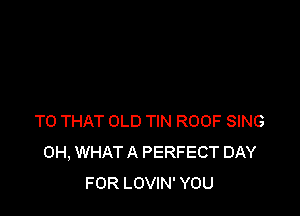 TO THAT OLD TIN ROOF SING
0H, WHAT A PERFECT DAY
FOR LOVIN' YOU