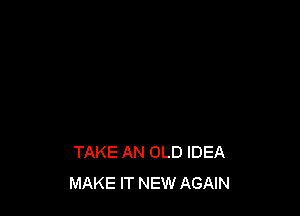 TAKE AN OLD IDEA
MAKE IT NEW AGAIN