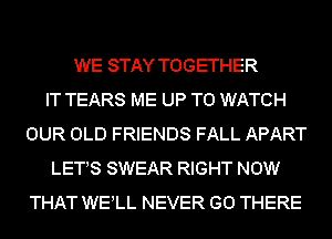 WE STAY TOGETHER
IT TEARS ME UP TO WATCH
OUR OLD FRIENDS FALL APART
LETS SWEAR RIGHT NOW
THAT WELL NEVER GO THERE