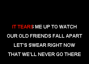 IT TEARS ME UP TO WATCH
OUR OLD FRIENDS FALL APART
LETS SWEAR RIGHT NOW
THAT WELL NEVER GO THERE