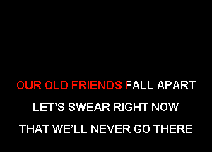 OUR OLD FRIENDS FALL APART
LETS SWEAR RIGHT NOW
THAT WELL NEVER GO THERE