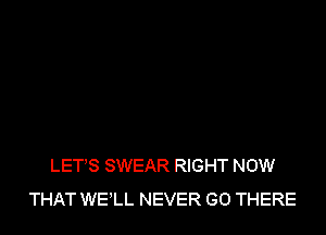 LET'S SWEAR RIGHT NOW
THAT WELL NEVER GO THERE