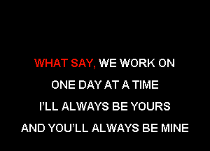 WHAT SAY, WE WORK ON

ONE DAY AT A TIME
I'LL ALWAYS BE YOURS
AND YOULL ALWAYS BE MINE