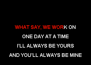 WHAT SAY, WE WORK ON

ONE DAY AT A TIME
I'LL ALWAYS BE YOURS
AND YOULL ALWAYS BE MINE