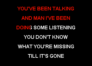 YOU'VE BEEN TALKING
AND MAN I'VE BEEN
DOING SOME LISTENING
YOU DON'T KNOW
WHAT YOU'RE MISSING

TILL IT'S GONE l