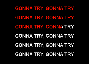 GONNA TRY, GONNA TRY
GONNA TRY, GONNA TRY
GONNA TRY, GONNA TRY

GONNA TRY, GONNA TRY
GONNA TRY, GONNA TRY
GONNA TRY, GONNA TRY