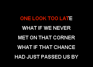 ONE LOOK TOO LATE
WHAT IF WE NEVER
MET ON THAT CORNER
WHAT IF THAT CHANCE

HAD JUST PASSED US BY l