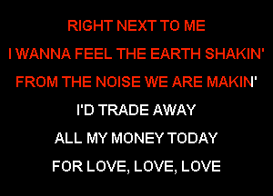 RIGHT NEXT TO ME
I WANNA FEEL THE EARTH SHAKIN'
FROM THE NOISE WE ARE MAKIN'
I'D TRADE AWAY
ALL MY MONEY TODAY
FOR LOVE, LOVE, LOVE