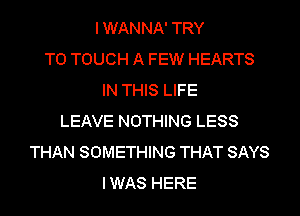 IWANNA' TRY
TO TOUCH A FEW HEARTS
IN THIS LIFE
LEAVE NOTHING LESS
THAN SOMETHING THAT SAYS
IWAS HERE