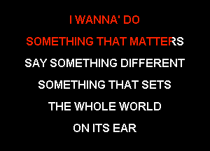 IWANNA' DO
SOMETHING THAT MA'I'I'ERS
SAY SOMETHING DIFFERENT

SOMETHING THAT SETS
THE WHOLE WORLD
0N ITS EAR