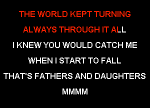 THE WORLD KEPT TURNING
ALWAYS THROUGH IT ALL
I KNEW YOU WOULD CATCH ME
WHEN I START T0 FALL
THAT'S FATHERS AND DAUGHTERS
MMMM