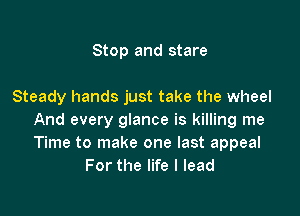 Stop and stare

Steady hands just take the wheel

And every glance is killing me
Time to make one last appeal
For the life I lead