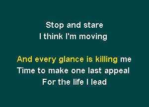 Stop and stare
I think I'm moving

And every glance is killing me
Time to make one last appeal
For the life I lead