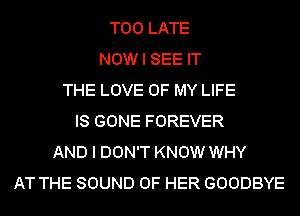 TOO LATE
NOW I SEE IT
THE LOVE OF MY LIFE
IS GONE FOREVER
AND I DON'T KNOW WHY
AT THE SOUND OF HER GOODBYE