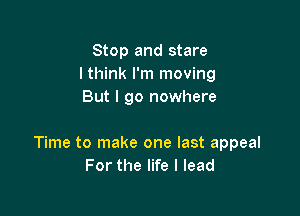 Stop and stare
I think I'm moving
But I go nowhere

Time to make one last appeal
For the life I lead