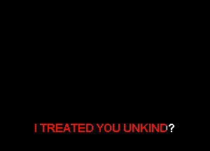ITREATED YOU UNKIND?