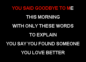 YOU SAID GOODBYE TO ME
THIS MORNING
WITH ONLY THESE WORDS
T0 EXPLAIN
YOU SAY YOU FOUND SOMEONE
YOU LOVE BE'I'I'ER