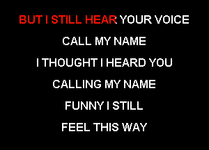 BUT I STILL HEAR YOUR VOICE
CALL MY NAME
ITHOUGHTI HEARD YOU

CALLING MY NAME
FUNNY I STILL
FEEL THIS WAY