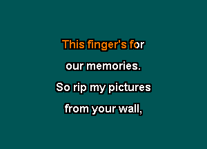 This fmger's for

our memories.

80 rip my pictures

from your wall,