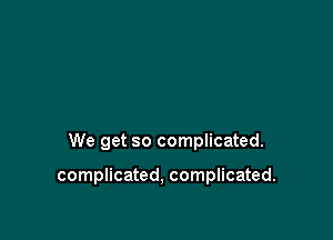 We get so complicated.

complicated, complicated.