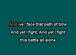 And we.. face that path oftime

And yet I fight, And yet I fight

this battle all alone