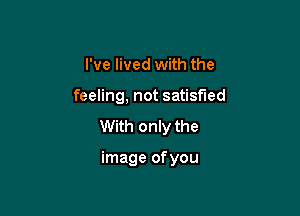 I've lived with the

feeling, not satisfied

With only the

image of you