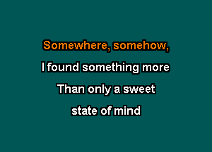 Somewhere, somehow,

lfound something more

Than only a sweet

state of mind