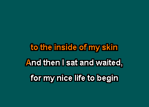 to the inside of my skin

And then I sat and waited,

for my nice life to begin