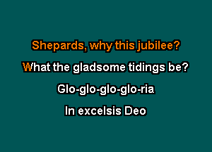 Shepards, why this jubilee?
What the gladsome tidings be?

Glo-glo-glo-glo-ria

In excelsis Deo