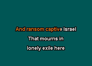 And ransom captive Israel

That mourns in

lonely exile here
