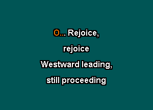 0... Rejoice,

rejoice

Westward leading,

still proceeding