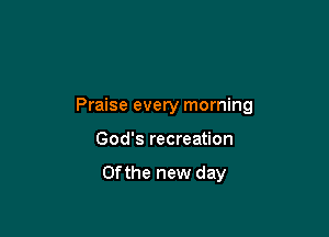 Praise every morning

God's recreation

0fthe new day