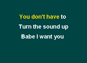 You don't have to
Turn the sound up

Babe I want you