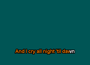 And I cry all night 'til dawn