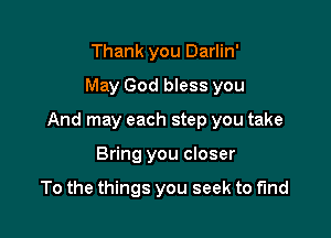 Thank you Darlin'
May God bless you

And may each step you take

Bring you closer

To the things you seek to find