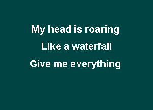 My head is roaring
Like a waterfall

Give me everything