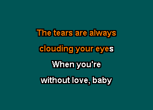 The tears are always
clouding your eyes

When you're

without love, baby