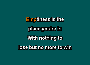 Emptiness is the

place you're in

With nothing to

lose but no more to win