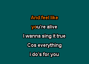 And feel like
yowre alive

Iwanna sing it true

Cos everything

i dds for you