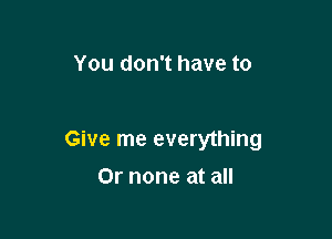 You don't have to

Give me everything

Or none at all