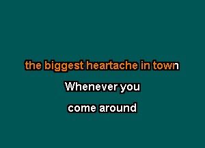the biggest heartache in town

Whenever you

come around