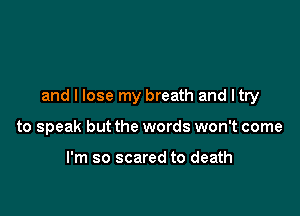 and I lose my breath and ltry

to speak but the words won't come

I'm so scared to death