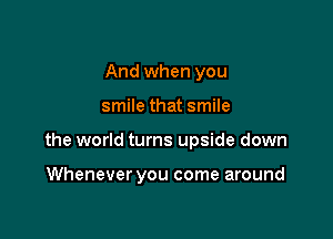 And when you

smile that smile

the world turns upside down

Whenever you come around